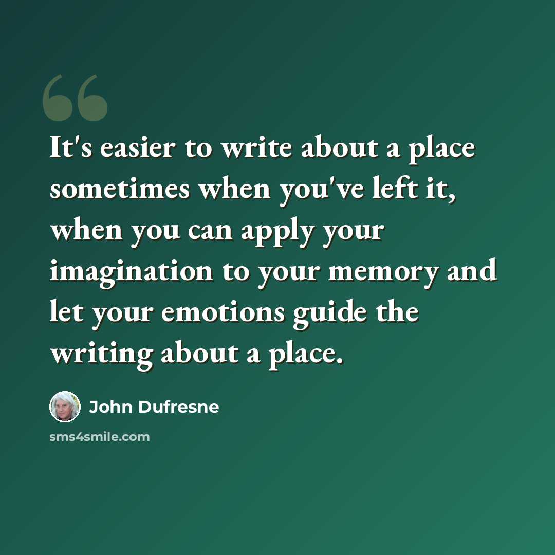 “It's easier to write about a place sometimes when you've left it, when you can apply your imagination to your memory and let your emotions guide the writing about a place.” quote by John Dufresne