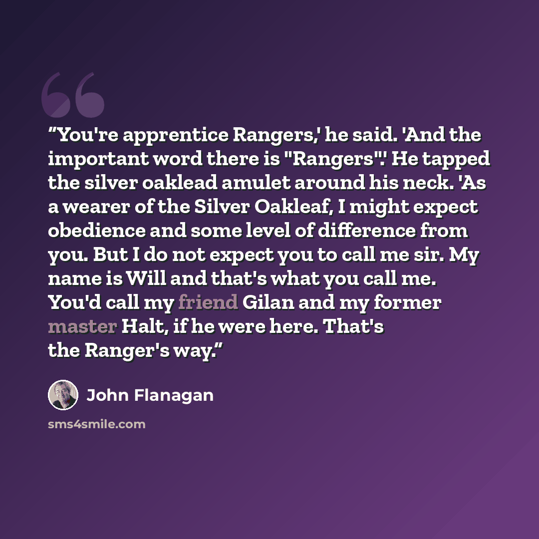 “You're apprentice Rangers,' he said. 'And the important word there is "Rangers".' He tapped the silver oaklead amulet around his neck. 'As a wearer of the Silver Oakleaf, I might expect obedience and some level of difference from you. But I do not expect you to call me sir. My name is Will and…” quote by John Flanagan