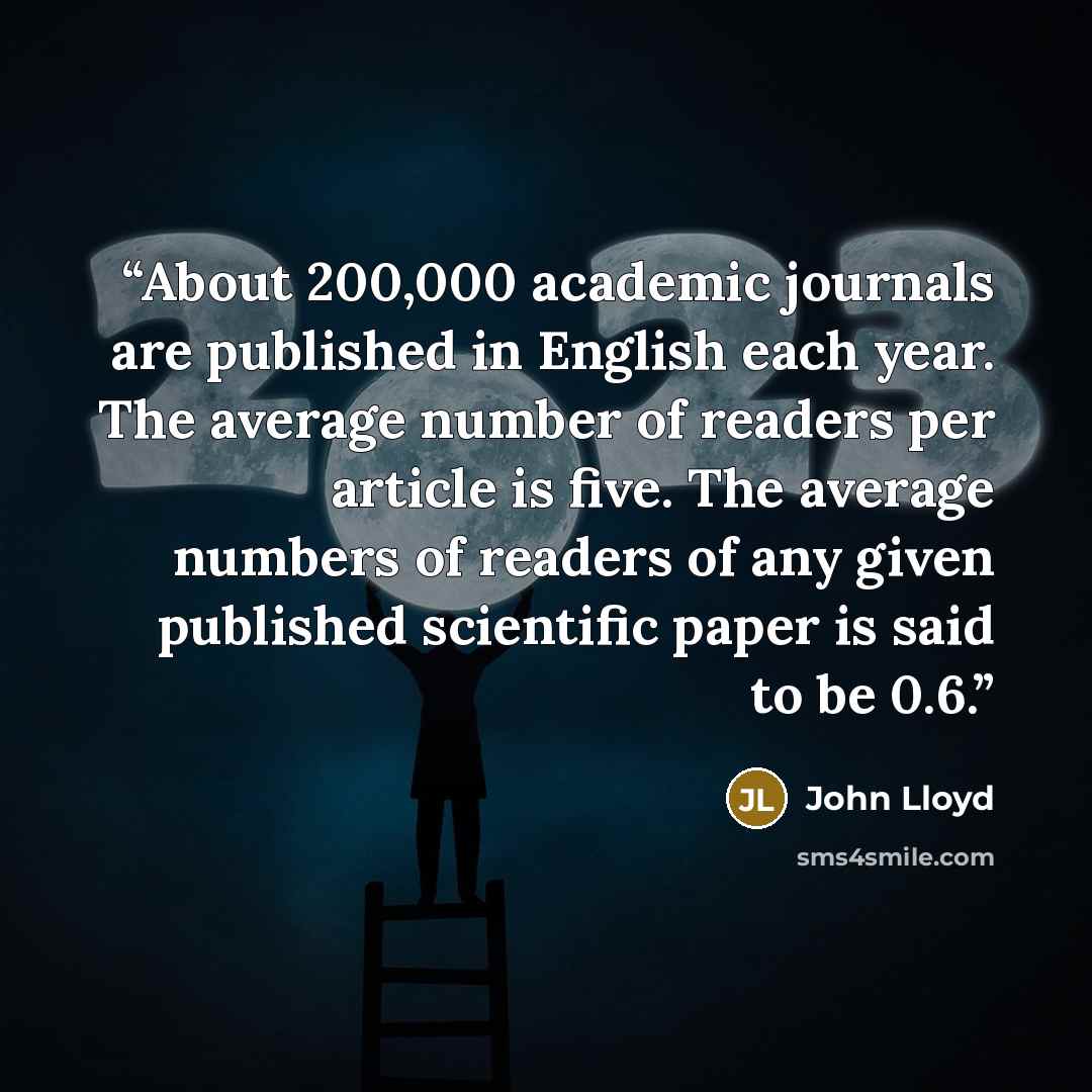 “About 200,000 academic journals are published in English each year. The average number of readers per article is five. The average numbers of readers of any given published scientific paper is said to be 0.6.” quote by John Lloyd