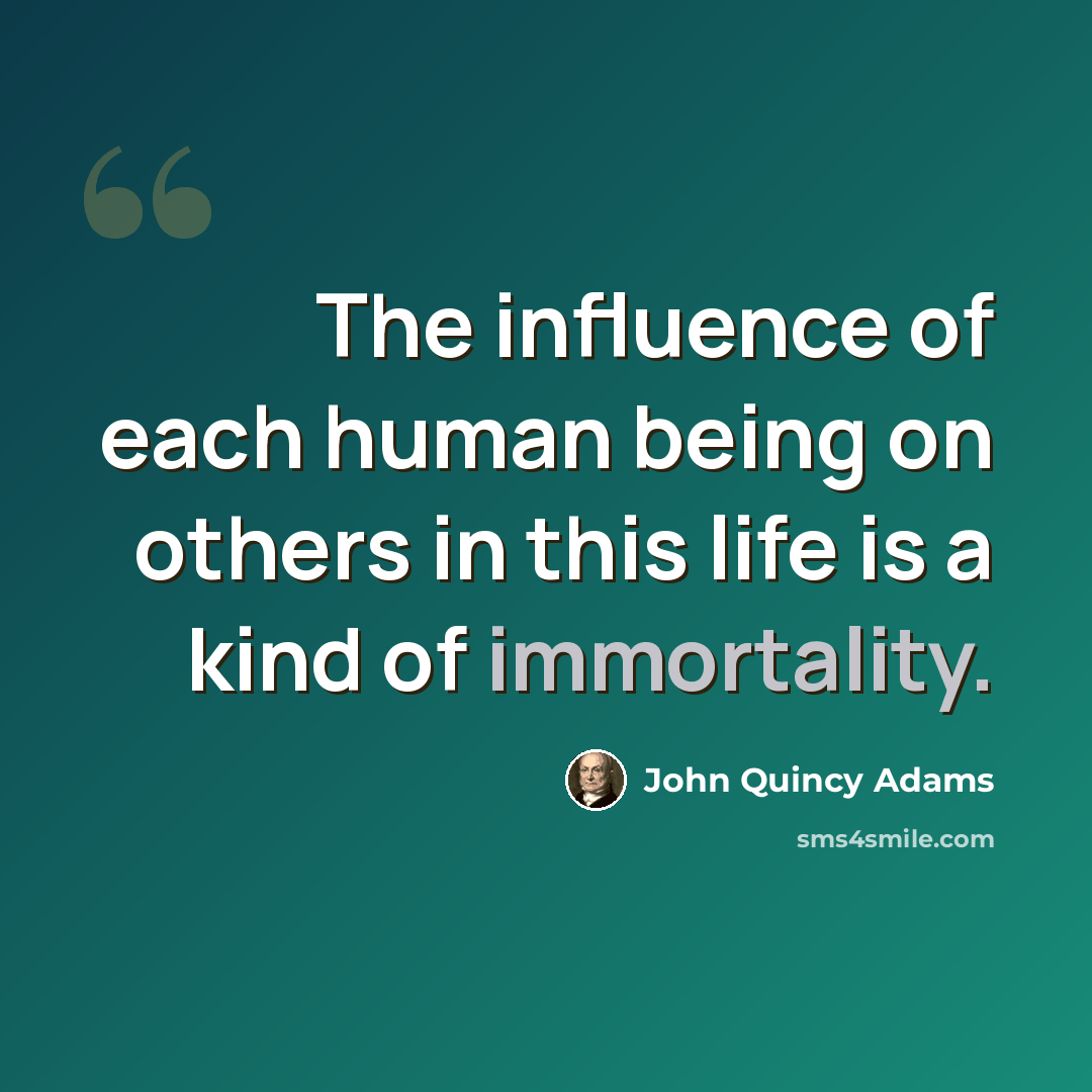 “The influence of each human being on others in this life is a kind of immortality.” quote by John Quincy Adams