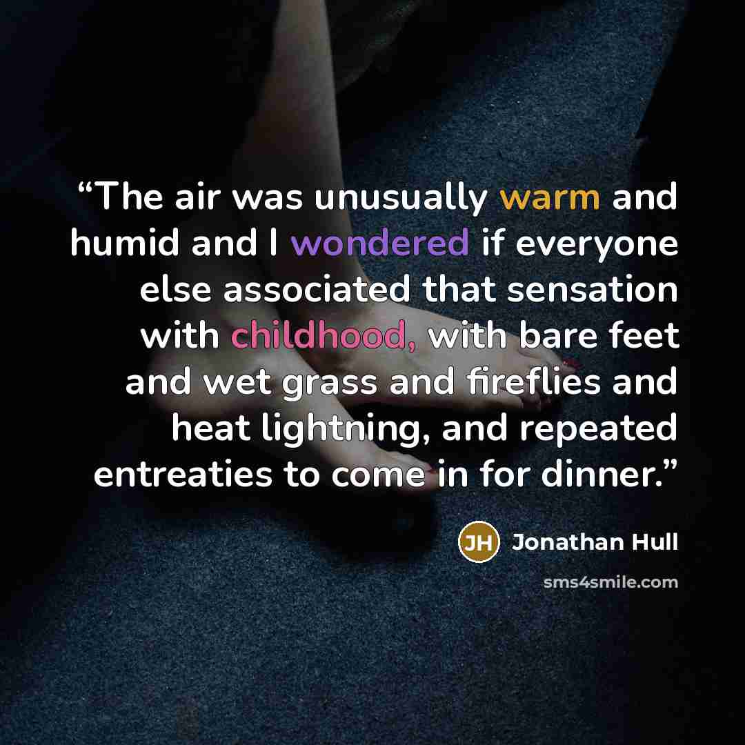 “The air was unusually warm and humid and I wondered if everyone else associated that sensation with childhood, with bare feet and wet grass and fireflies and heat lightning, and repeated entreaties to come in for dinner.” quote by Jonathan Hull