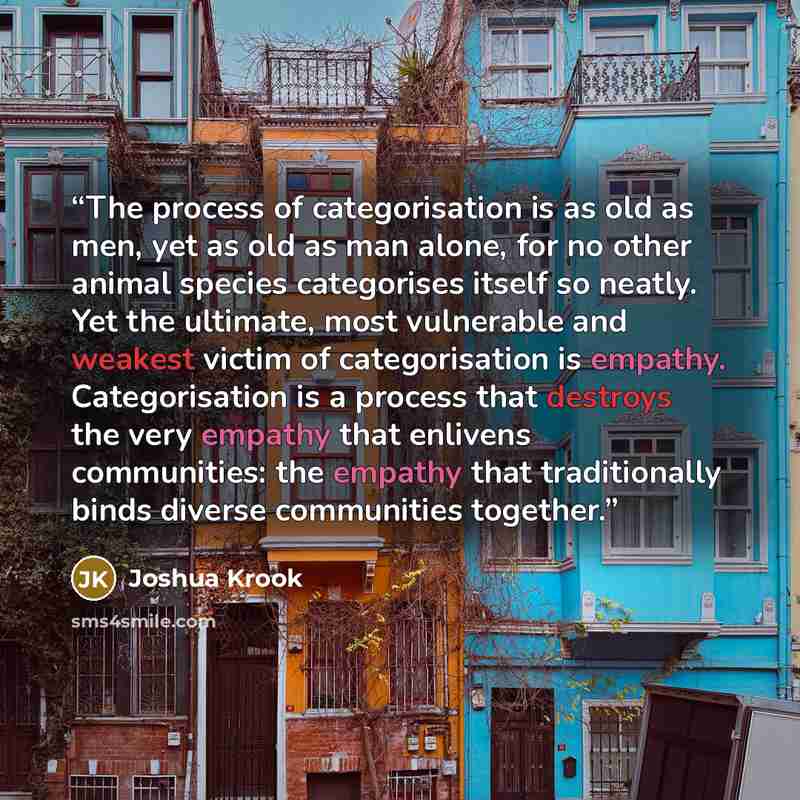 “The process of categorisation is as old as men, yet as old as man alone, for no other animal species categorises itself so neatly. Yet the ultimate, most vulnerable and weakest victim of categorisation is empathy. Categorisation is a process that destroys the very empathy that enlivens…” quote by Joshua Krook