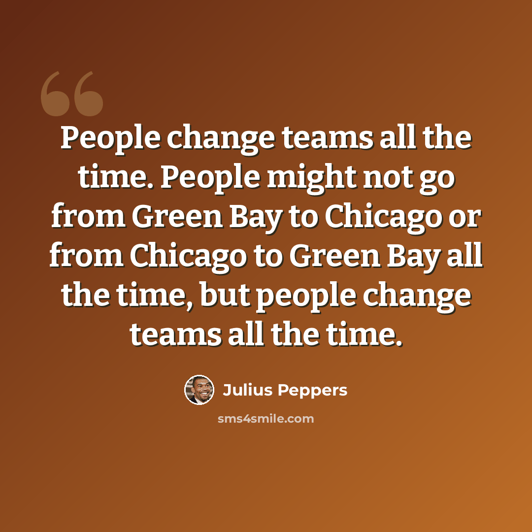 “People change teams all the time. People might not go from Green Bay to Chicago or from Chicago to Green Bay all the time, but people change teams all the time.” quote by Julius Peppers
