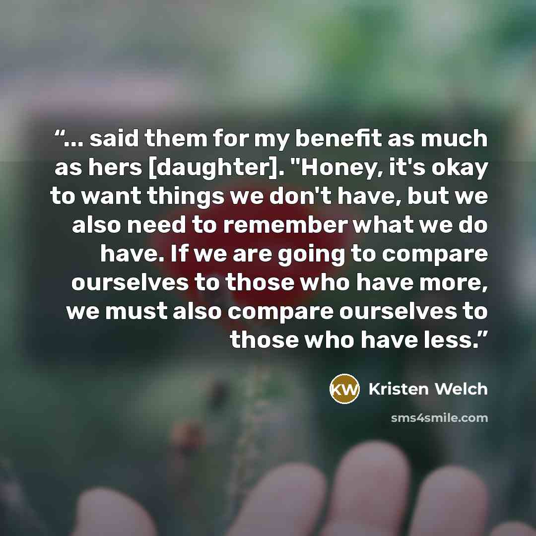 “... said them for my benefit as much as hers [daughter]. "Honey, it's okay to want things we don't have, but we also need to remember what we do have. If we are going to compare ourselves to those who have more, we must also compare ourselves to those who have less.” quote by Kristen Welch