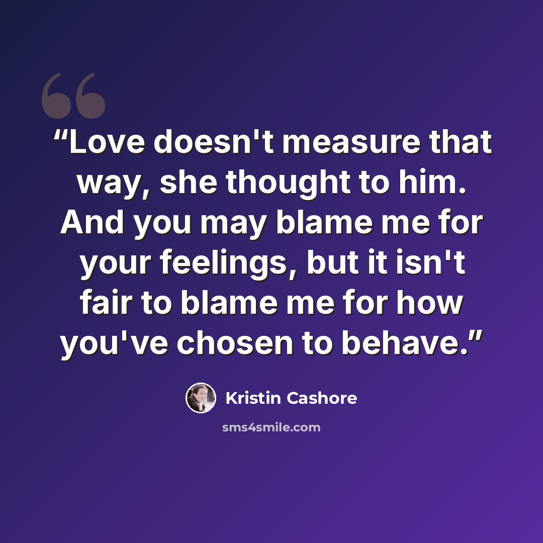 “Love doesn't measure that way, she thought to him. And you may blame me for your feelings, but it isn't fair to blame me for how you've chosen to behave.” quote by Kristin Cashore