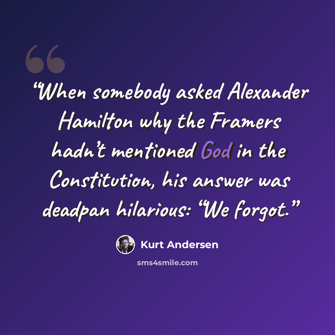 “When somebody asked Alexander Hamilton why the Framers hadn’t mentioned God in the Constitution, his answer was deadpan hilarious: “We forgot.” quote by Kurt Andersen