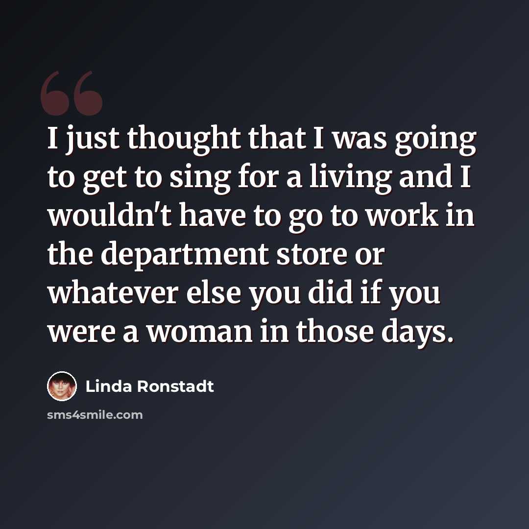 “I just thought that I was going to get to sing for a living and I wouldn't have to go to work in the department store or whatever else you did if you were a woman in those days.” quote by Linda Ronstadt