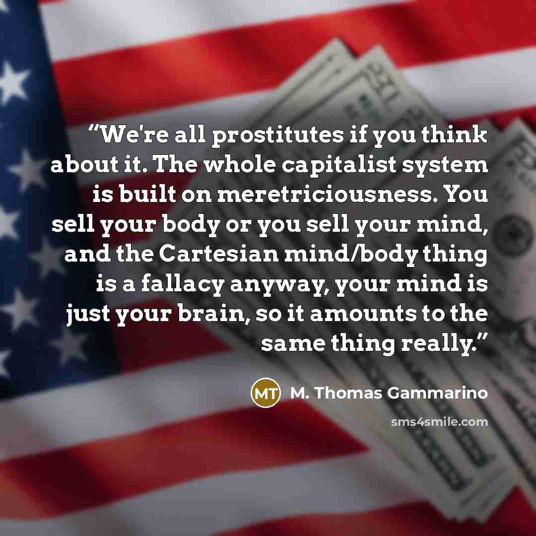 “We're all prostitutes if you think about it. The whole capitalist system is built on meretriciousness. You sell your body or you sell your mind, and the Cartesian mind/body thing is a fallacy anyway, your mind is just your brain, so it amounts to the same thing really.” quote by M. Thomas Gammarino