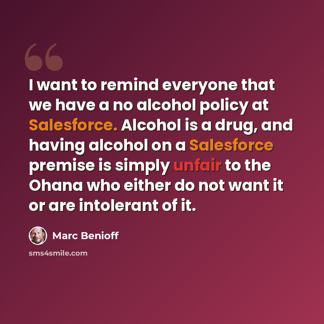 “I want to remind everyone that we have a no alcohol policy at Salesforce. Alcohol is a drug, and having alcohol on a Salesforce premise is simply unfair to the Ohana who either do not want it or are intolerant of it.” quote by Marc Benioff
