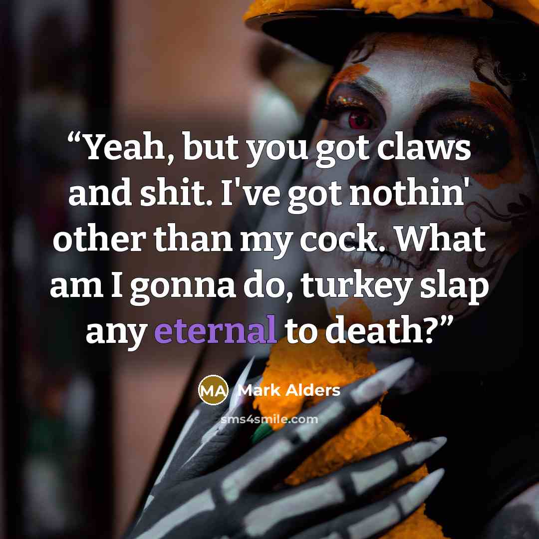 “Yeah, but you got claws and shit. I've got nothin' other than my cock. What am I gonna do, turkey slap any eternal to death?” quote by Mark Alders