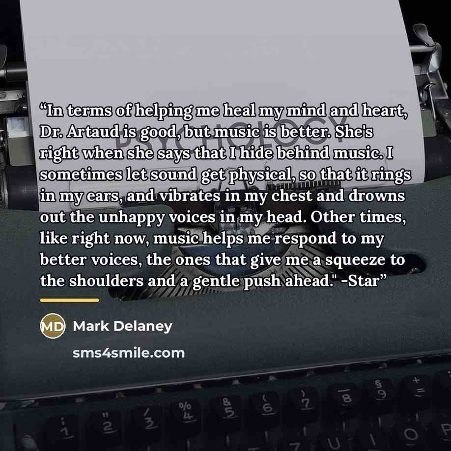 “In terms of helping me heal my mind and heart, Dr. Artaud is good, but music is better. She's right when she says that I hide behind music. I sometimes let sound get physical, so that it rings in my ears, and vibrates in my chest and drowns out the unhappy voices in my head. Other times, like…” quote by Mark Delaney
