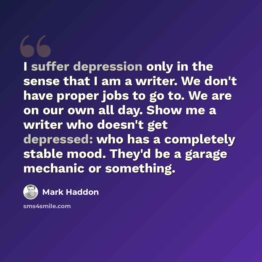 “I suffer depression only in the sense that I am a writer. We don't have proper jobs to go to. We are on our own all day. Show me a writer who doesn't get depressed: who has a completely stable mood. They'd be a garage mechanic or something.” quote by Mark Haddon