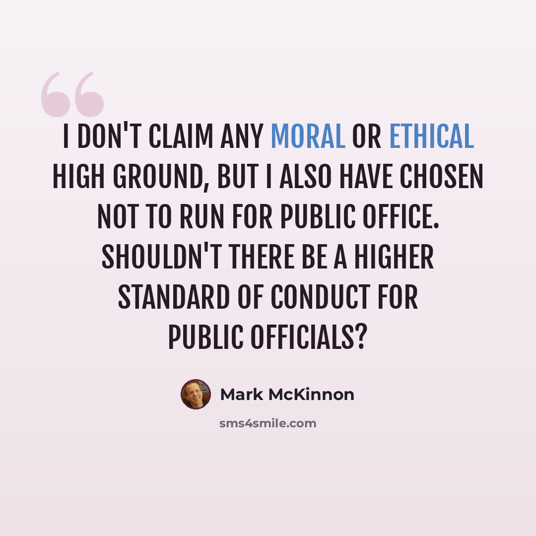 “I don't claim any moral or ethical high ground, but I also have chosen not to run for public office. Shouldn't there be a higher standard of conduct for public officials?” quote by Mark McKinnon