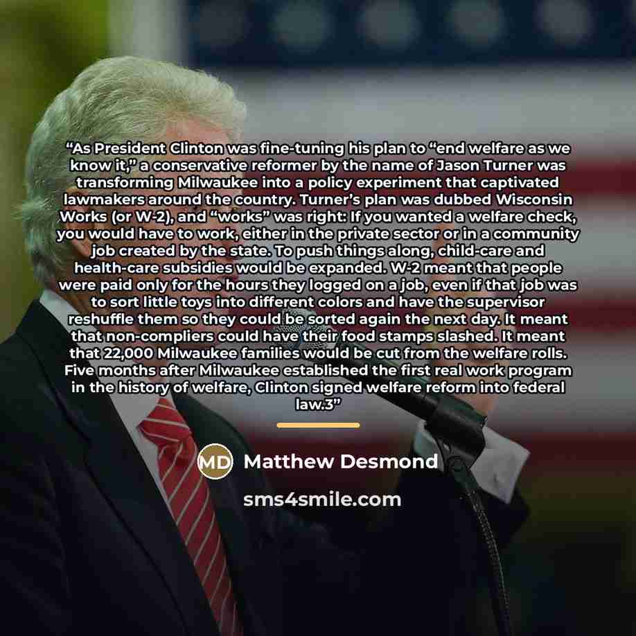 “As President Clinton was fine-tuning his plan to “end welfare as we know it,” a conservative reformer by the name of Jason Turner was transforming Milwaukee into a policy experiment that captivated lawmakers around the country. Turner’s plan was dubbed Wisconsin Works (or W-2), and “works” was…” quote by Matthew Desmond