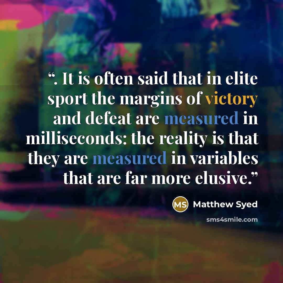 “. It is often said that in elite sport the margins of victory and defeat are measured in milliseconds: the reality is that they are measured in variables that are far more elusive.” quote by Matthew Syed