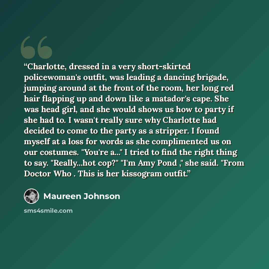 “Charlotte, dressed in a very short-skirted policewoman's outfit, was leading a dancing brigade, jumping around at the front of the room, her long red hair flapping up and down like a matador's cape. She was head girl, and she would shows us how to party if she had to. I wasn't really sure why…” quote by Maureen Johnson