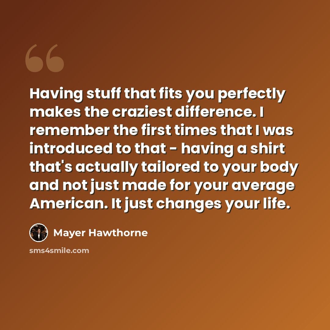 “Having stuff that fits you perfectly makes the craziest difference. I remember the first times that I was introduced to that - having a shirt that's actually tailored to your body and not just made for your average American. It just changes your life.” quote by Mayer Hawthorne