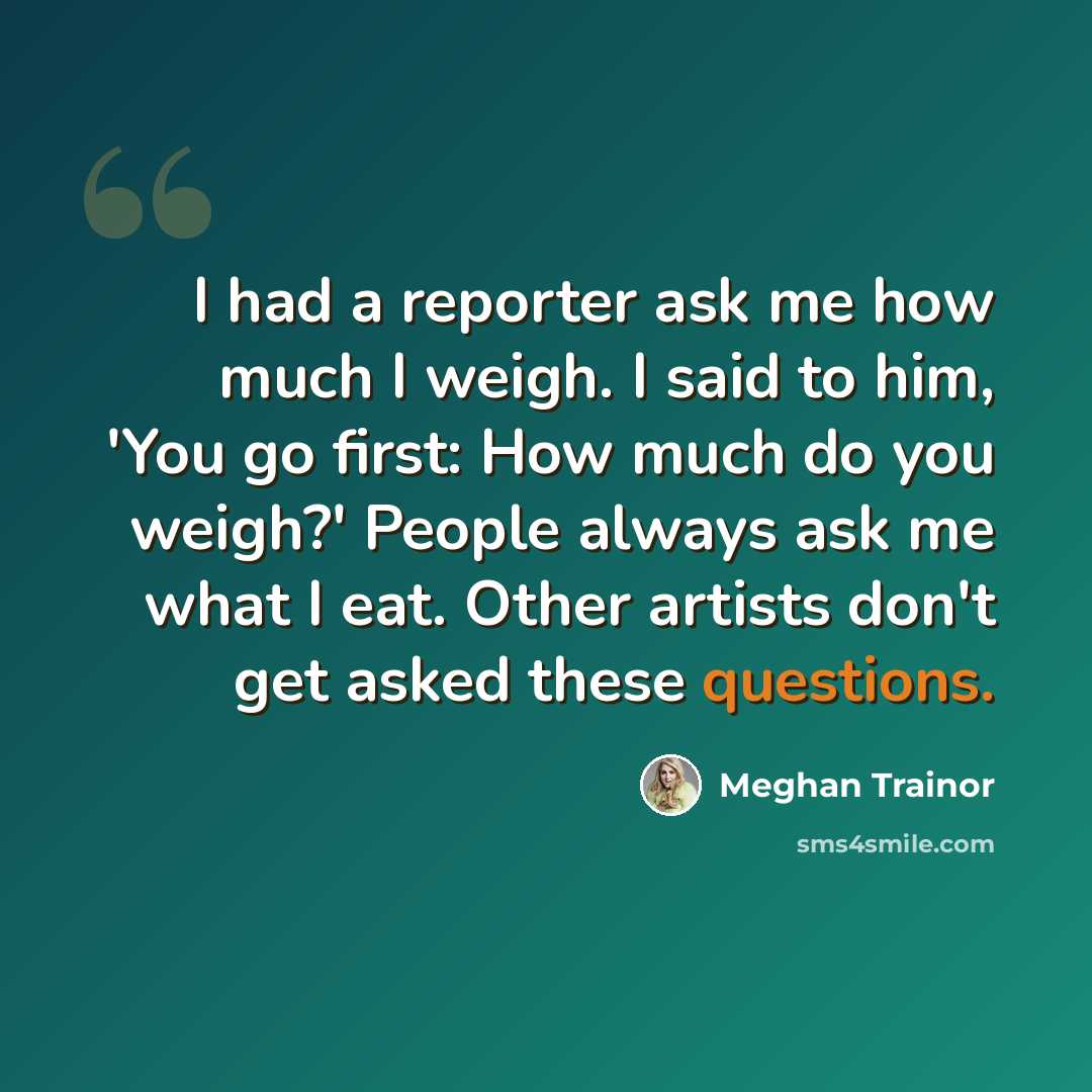 “I had a reporter ask me how much I weigh. I said to him, 'You go first: How much do you weigh?' People always ask me what I eat. Other artists don't get asked these questions.” quote by Meghan Trainor