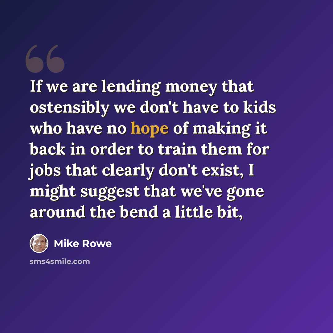 “If we are lending money that ostensibly we don't have to kids who have no hope of making it back in order to train them for jobs that clearly don't exist, I might suggest that we've gone around the bend a little bit,” quote by Mike Rowe