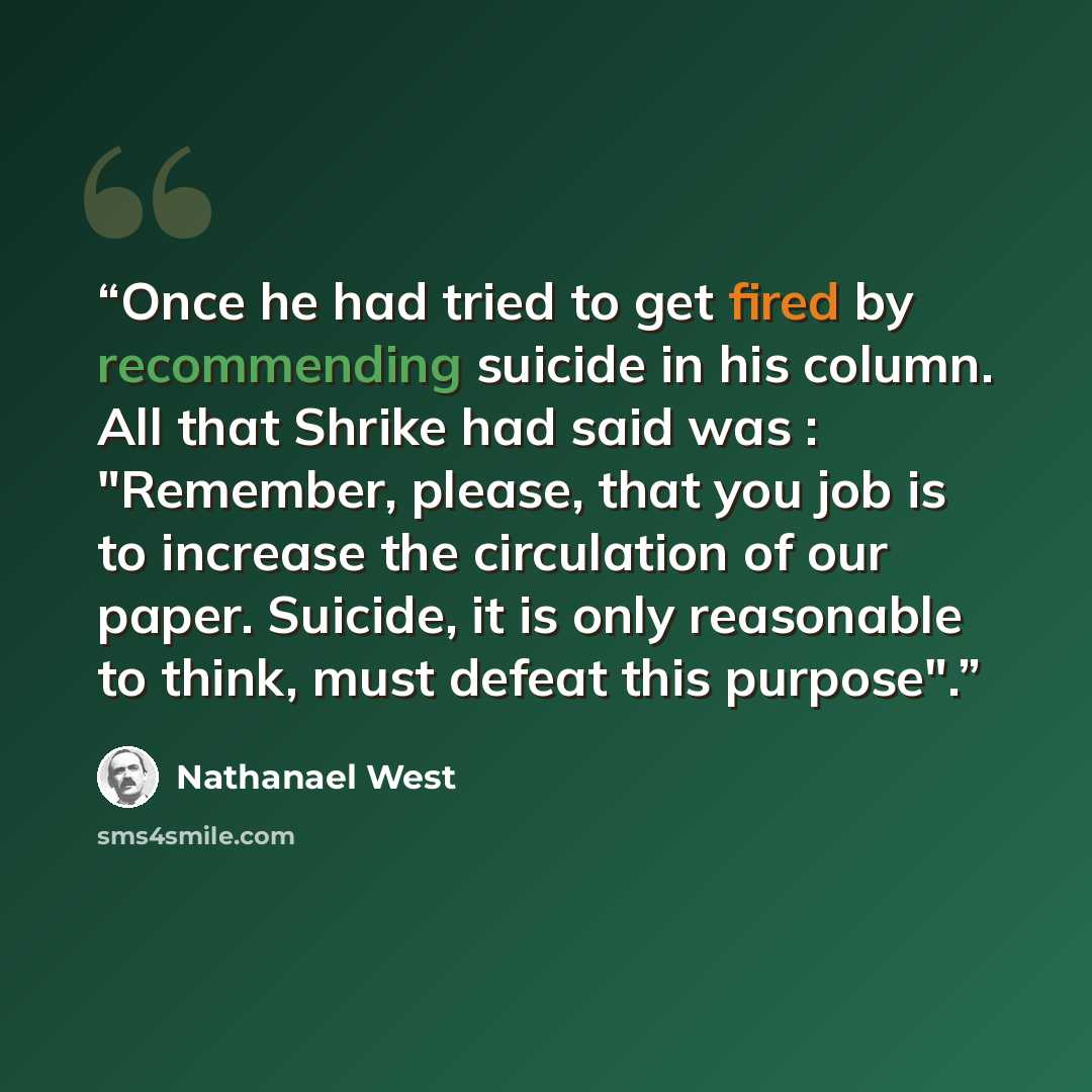 “Once he had tried to get fired by recommending suicide in his column. All that Shrike had said was : "Remember, please, that you job is to increase the circulation of our paper. Suicide, it is only reasonable to think, must defeat this purpose".” quote by Nathanael West