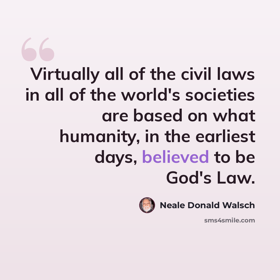“Virtually all of the civil laws in all of the world's societies are based on what humanity, in the earliest days, believed to be God's Law.” quote by Neale Donald Walsch