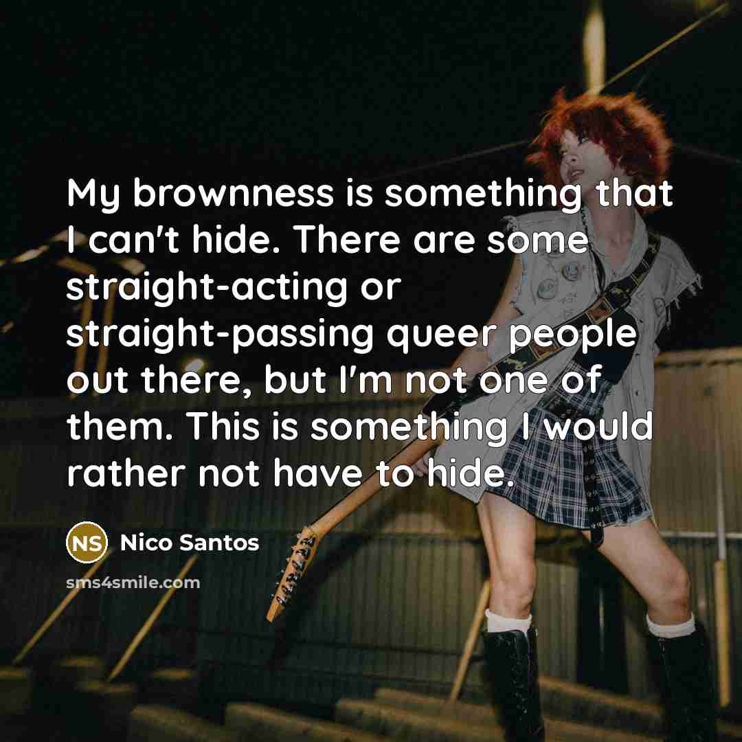 “My brownness is something that I can't hide. There are some straight-acting or straight-passing queer people out there, but I'm not one of them. This is something I would rather not have to hide.” quote by Nico Santos