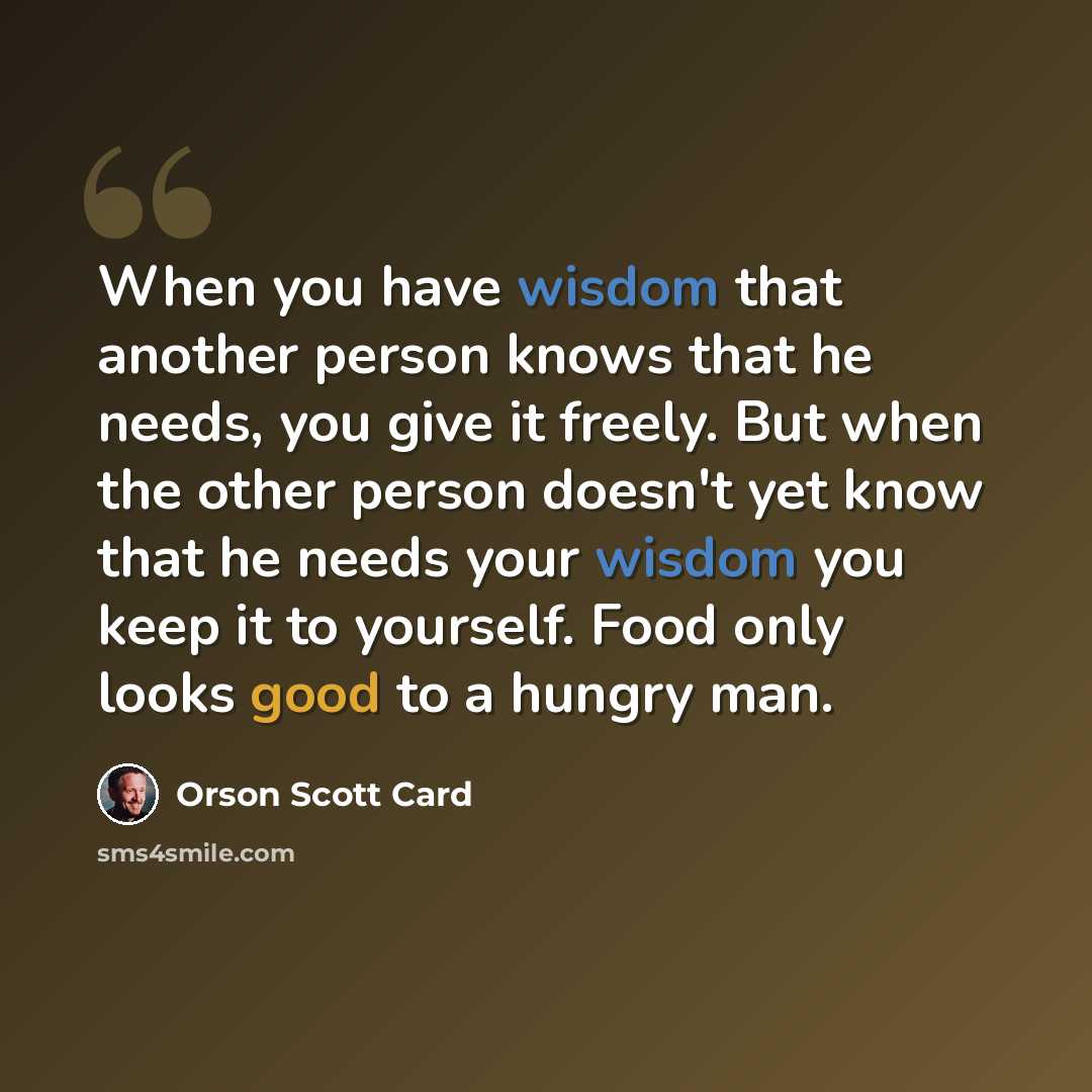 “When you have wisdom that another person knows that he needs, you give it freely. But when the other person doesn't yet know that he needs your wisdom you keep it to yourself. Food only looks good to a hungry man.” quote by Orson Scott Card