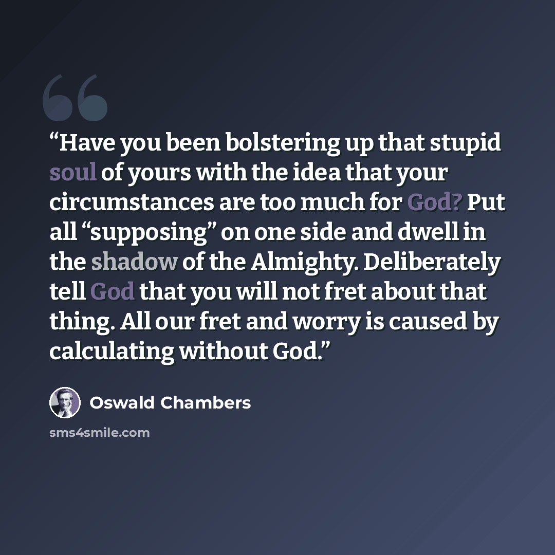 “Have you been bolstering up that stupid soul of yours with the idea that your circumstances are too much for God? Put all “supposing” on one side and dwell in the shadow of the Almighty. Deliberately tell God that you will not fret about that thing. All our fret and worry is caused by calculating…” quote by Oswald Chambers