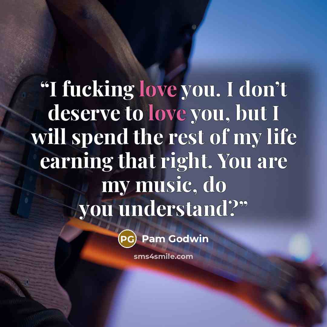 “I fucking love you. I don’t deserve to love you, but I will spend the rest of my life earning that right. You are my music, do you understand?” quote by Pam Godwin