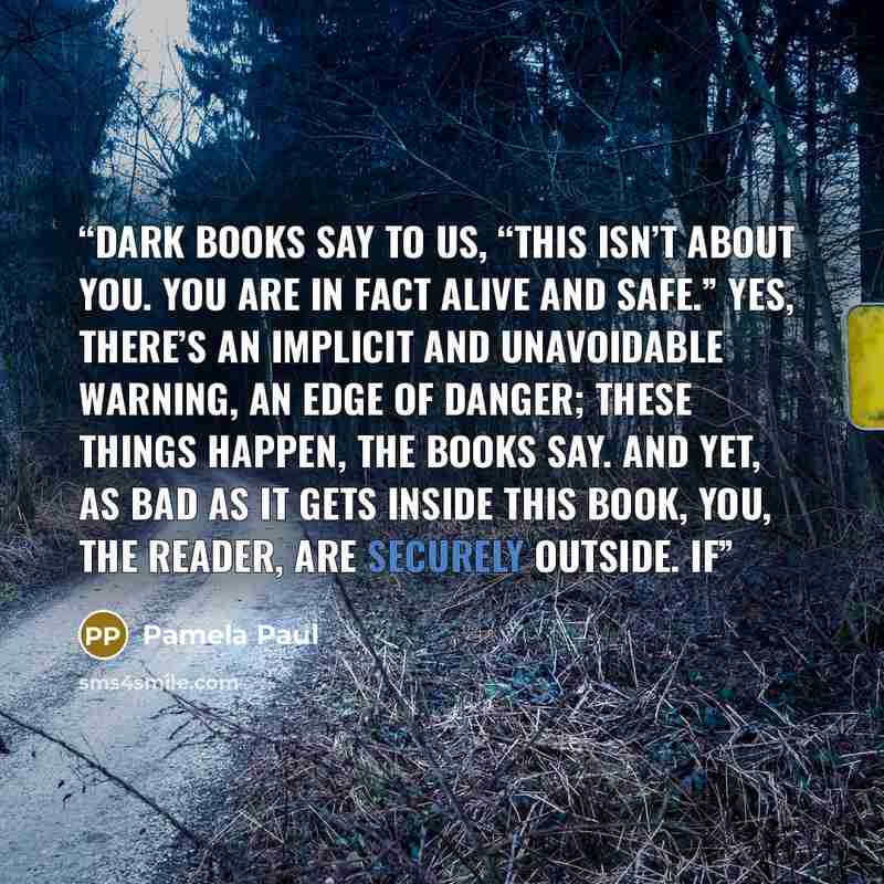 “Dark books say to us, “This isn’t about you. You are in fact alive and safe.” Yes, there’s an implicit and unavoidable warning, an edge of danger; these things happen, the books say. And yet, as bad as it gets inside this book, you, the reader, are securely outside. If” quote by Pamela Paul