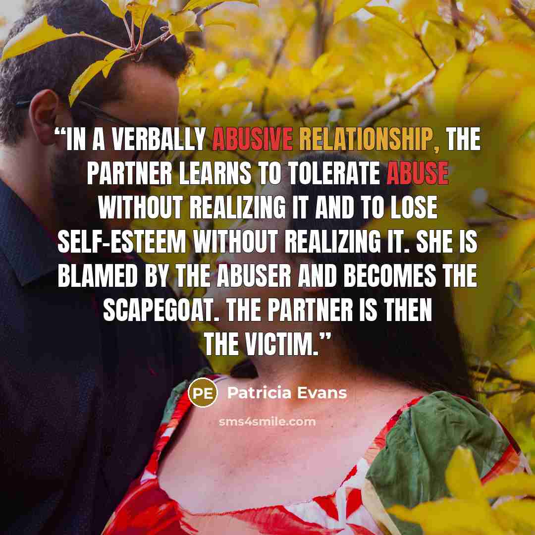 “In a verbally abusive relationship, the partner learns to tolerate abuse without realizing it and to lose self-esteem without realizing it. She is blamed by the abuser and becomes the scapegoat. The partner is then the victim.” quote by Patricia Evans