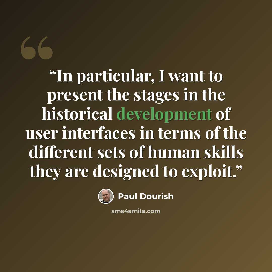 “In particular, I want to present the stages in the historical development of user interfaces in terms of the different sets of human skills they are designed to exploit.” quote by Paul Dourish