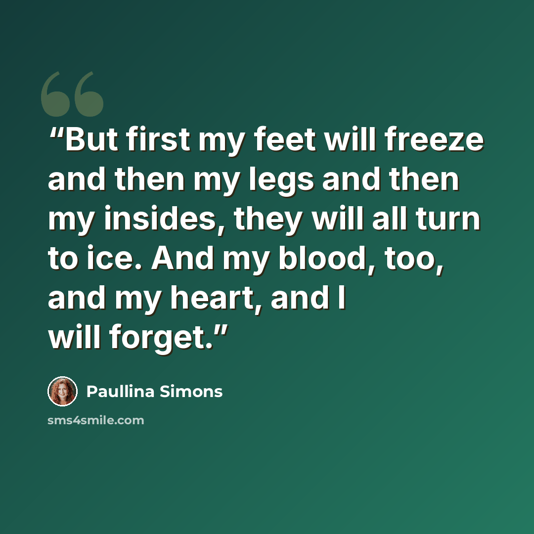 “But first my feet will freeze and then my legs and then my insides, they will all turn to ice. And my blood, too, and my heart, and I will forget.” quote by Paullina Simons