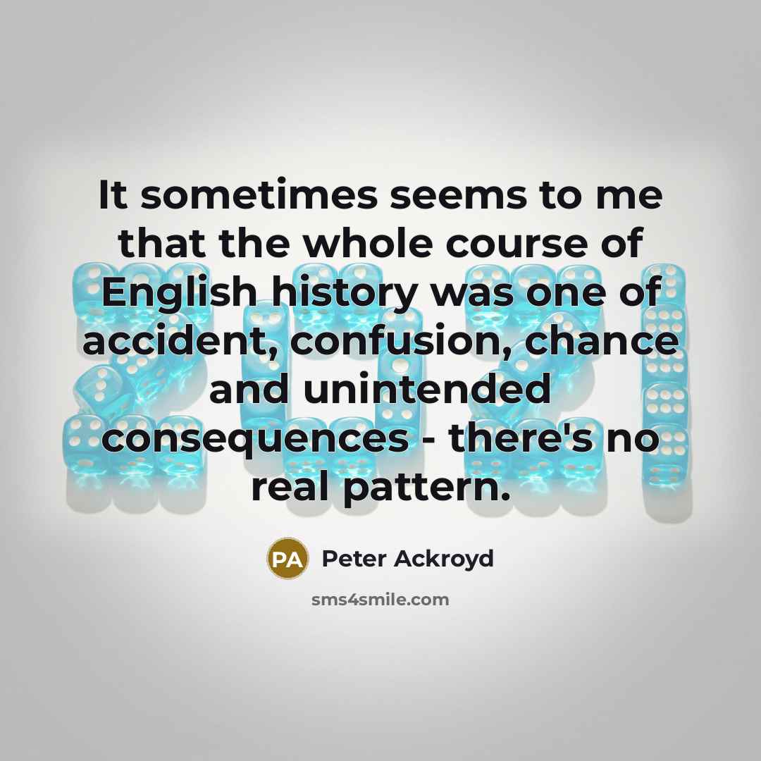 “It sometimes seems to me that the whole course of English history was one of accident, confusion, chance and unintended consequences - there's no real pattern.” quote by Peter Ackroyd