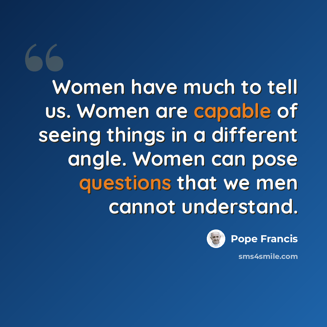 “Women have much to tell us. Women are capable of seeing things in a different angle. Women can pose questions that we men cannot understand.” quote by Pope Francis