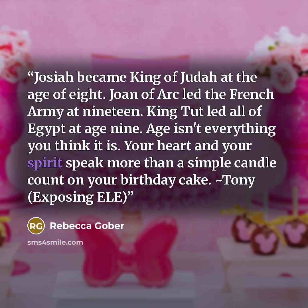 “Josiah became King of Judah at the age of eight. Joan of Arc led the French Army at nineteen. King Tut led all of Egypt at age nine. Age isn't everything you think it is. Your heart and your spirit speak more than a simple candle count on your birthday cake. ~Tony (Exposing ELE)” quote by Rebecca Gober