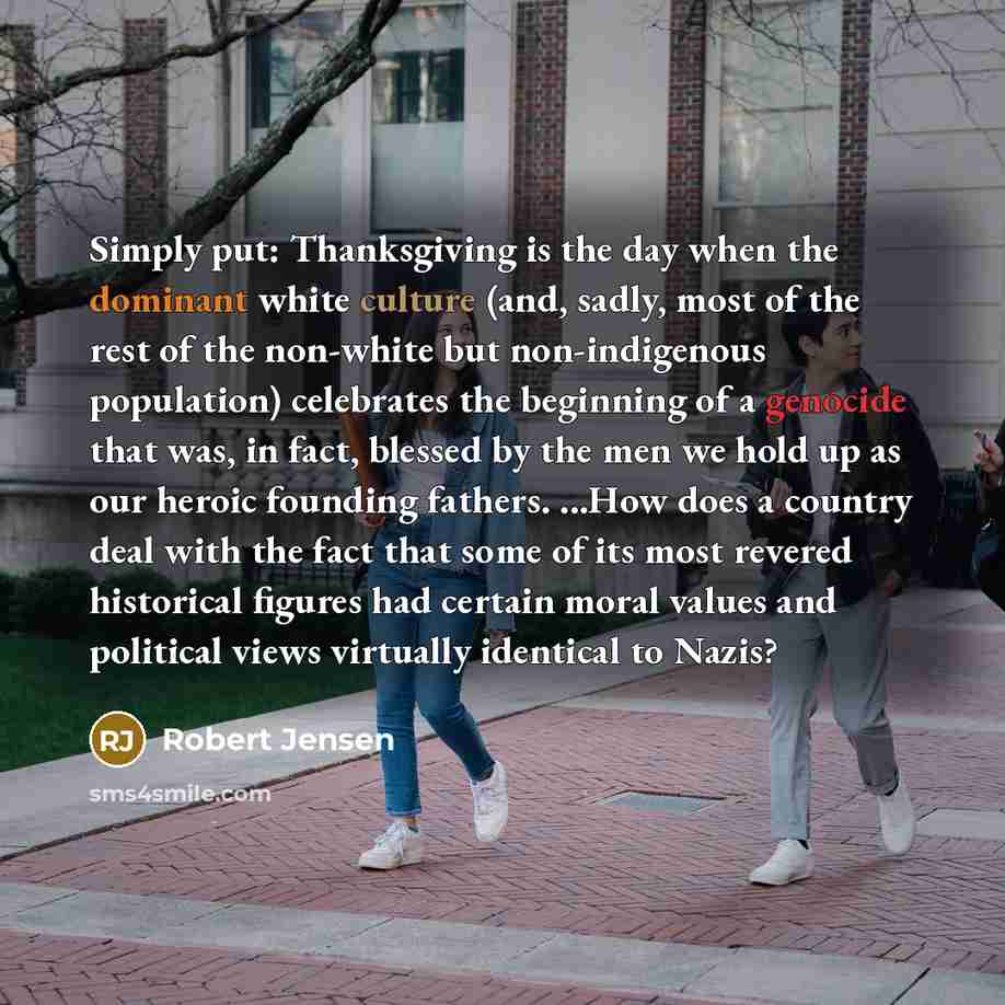 “Simply put: Thanksgiving is the day when the dominant white culture (and, sadly, most of the rest of the non-white but non-indigenous population) celebrates the beginning of a genocide that was, in fact, blessed by the men we hold up as our heroic founding fathers. ...How does a country deal with…” quote by Robert Jensen