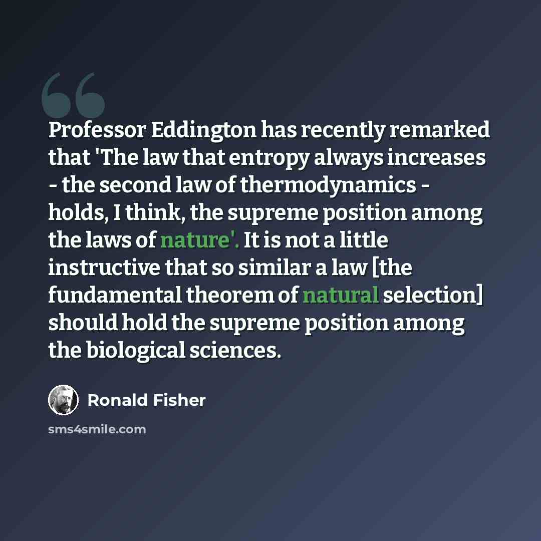 “Professor Eddington has recently remarked that 'The law that entropy always increases - the second law of thermodynamics - holds, I think, the supreme position among the laws of nature'. It is not a little instructive that so similar a law [the fundamental theorem of natural selection] should hold…” quote by Ronald Fisher