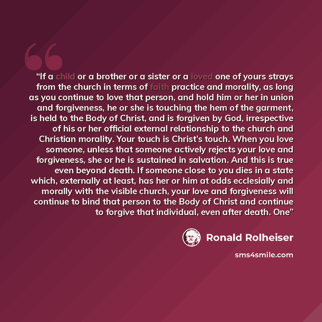 “If a child or a brother or a sister or a loved one of yours strays from the church in terms of faith practice and morality, as long as you continue to love that person, and hold him or her in union and forgiveness, he or she is touching the hem of the garment, is held to the Body of Christ, and is…” quote by Ronald Rolheiser