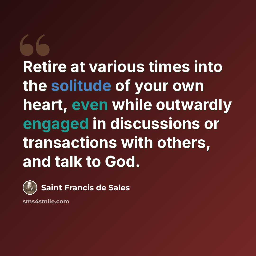 “Retire at various times into the solitude of your own heart, even while outwardly engaged in discussions or transactions with others, and talk to God.” quote by Saint Francis de Sales