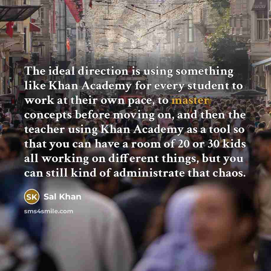 “The ideal direction is using something like Khan Academy for every student to work at their own pace, to master concepts before moving on, and then the teacher using Khan Academy as a tool so that you can have a room of 20 or 30 kids all working on different things, but you can still kind of…” quote by Sal Khan