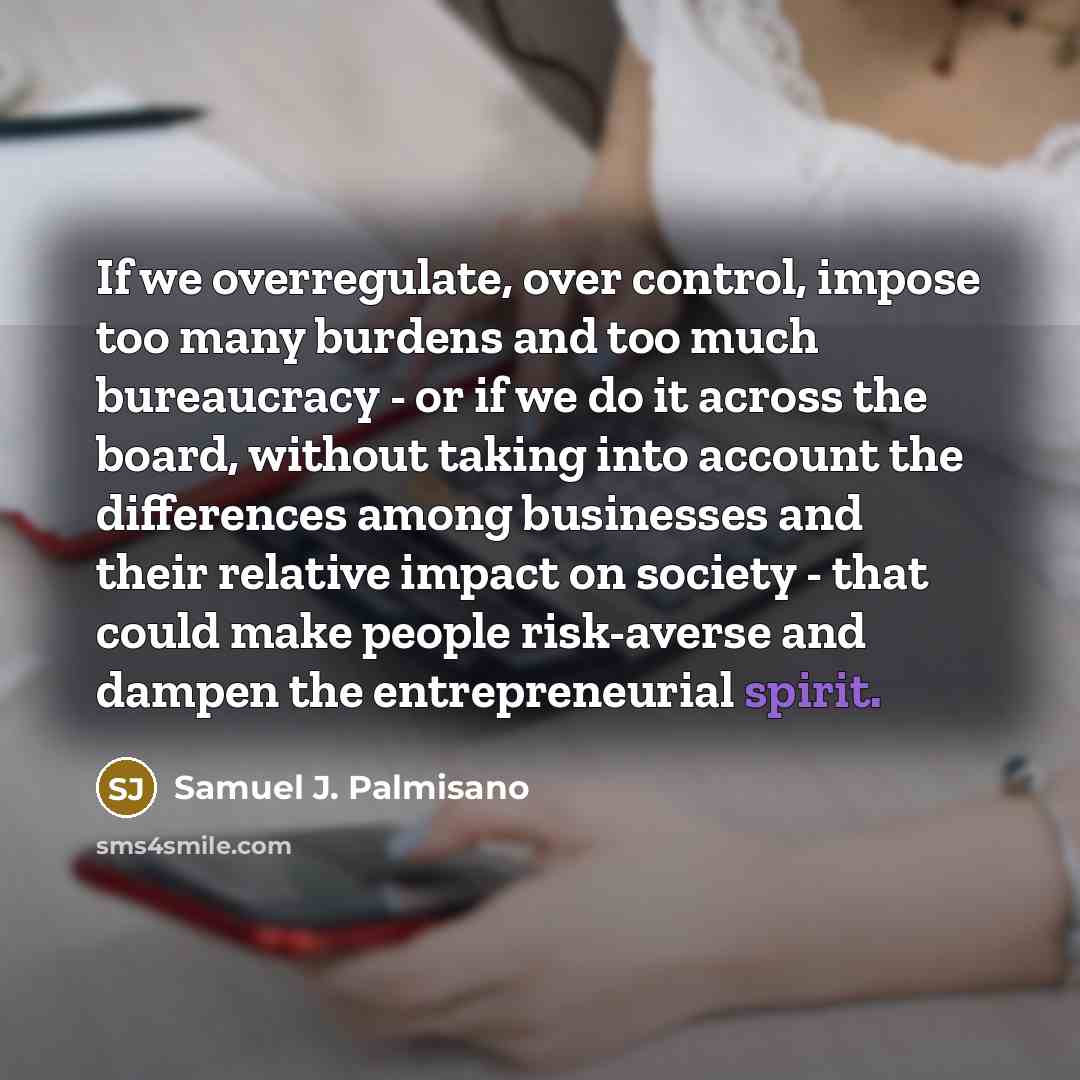 “If we overregulate, over control, impose too many burdens and too much bureaucracy - or if we do it across the board, without taking into account the differences among businesses and their relative impact on society - that could make people risk-averse and dampen the entrepreneurial spirit.” quote by Samuel J. Palmisano