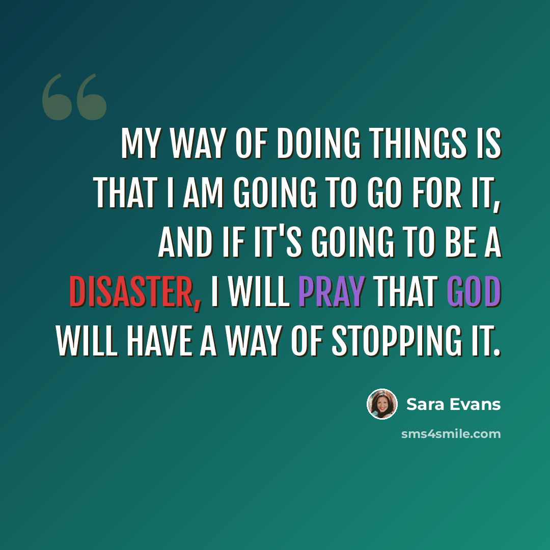 “My way of doing things is that I am going to go for it, and if it's going to be a disaster, I will pray that God will have a way of stopping it.” quote by Sara Evans