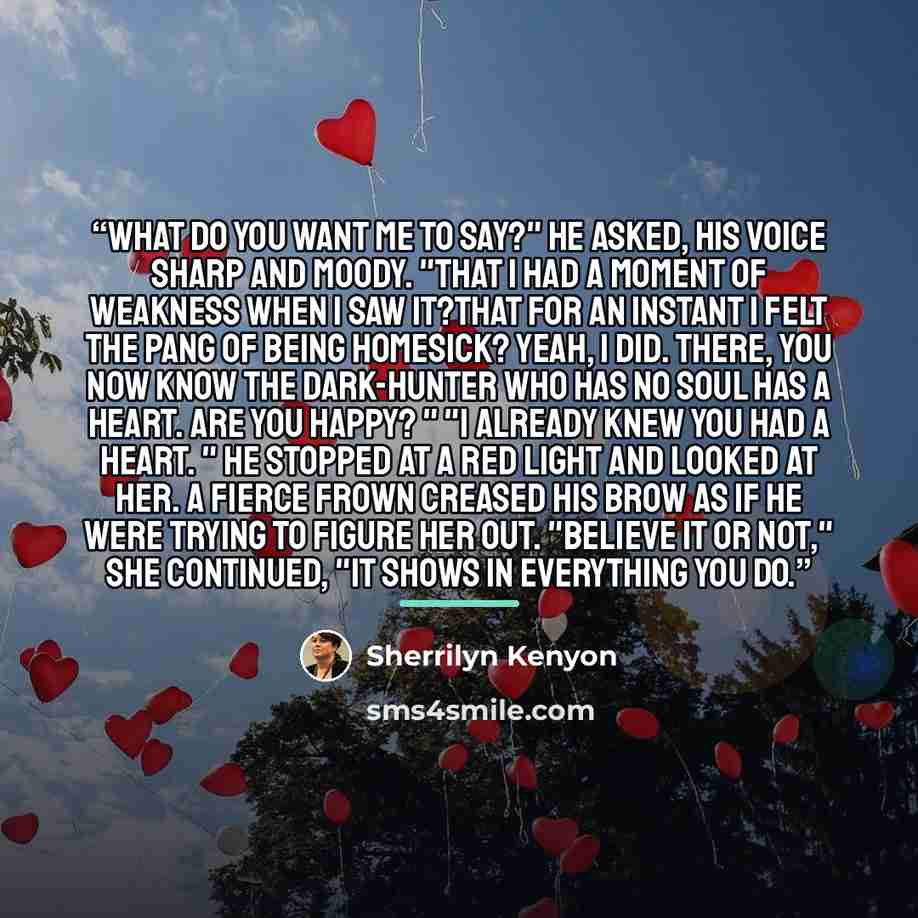 “What do you want me to say?" he asked, his voice sharp and moody. "That I had a moment of weakness when I saw it?That for an instant I felt the pang of being homesick? Yeah, I did. There, you now know the Dark-Hunter who has no soul has a heart. Are you happy? " "I already knew you had a heart. "…” quote by Sherrilyn Kenyon