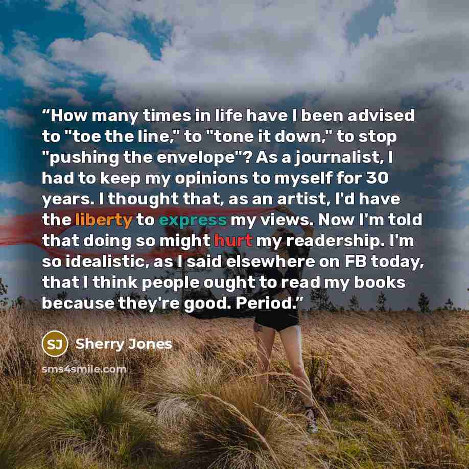 “How many times in life have I been advised to "toe the line," to "tone it down," to stop "pushing the envelope"? As a journalist, I had to keep my opinions to myself for 30 years. I thought that, as an artist, I'd have the liberty to express my views. Now I'm told that doing so might hurt my…” quote by Sherry Jones