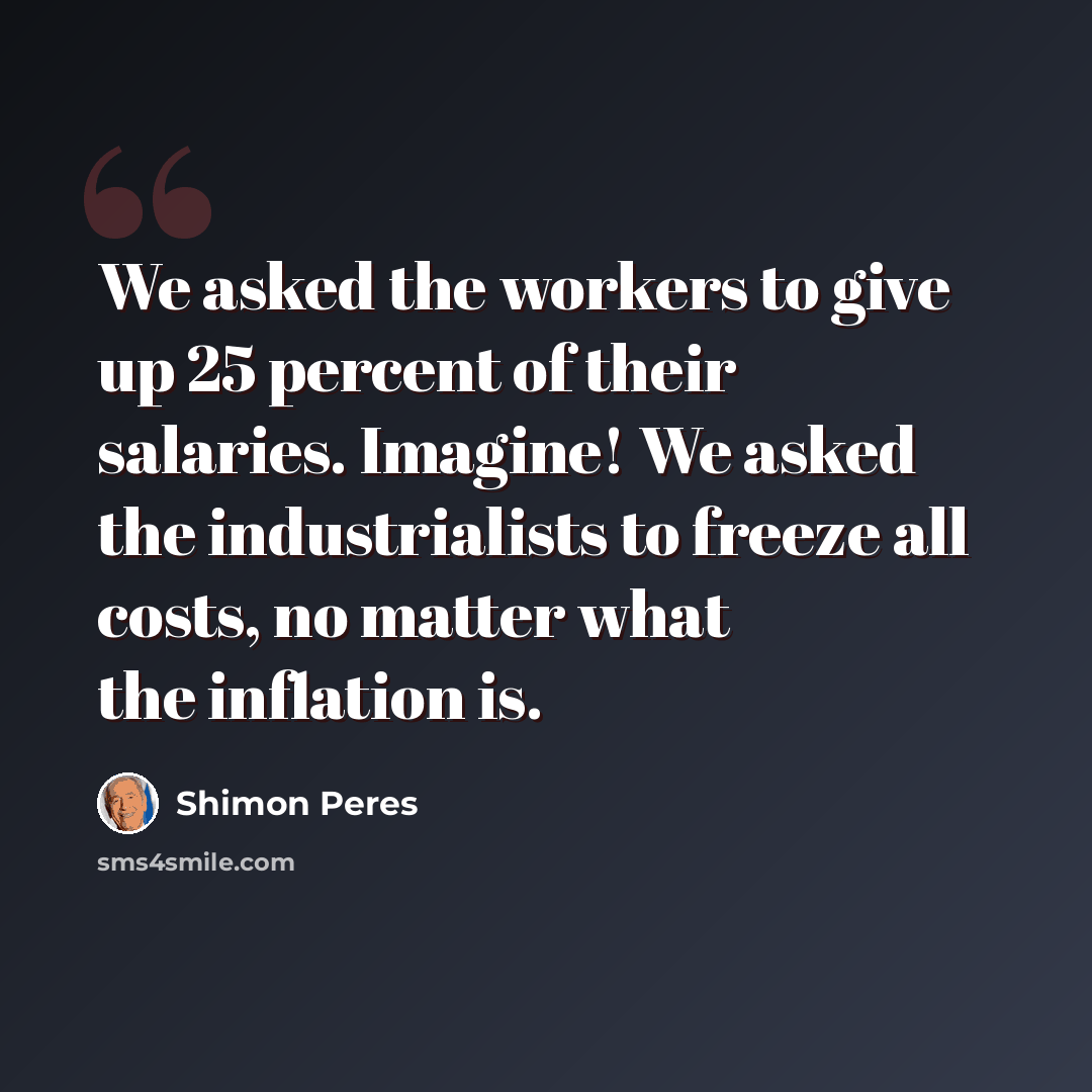“We asked the workers to give up 25 percent of their salaries. Imagine! We asked the industrialists to freeze all costs, no matter what the inflation is.” quote by Shimon Peres