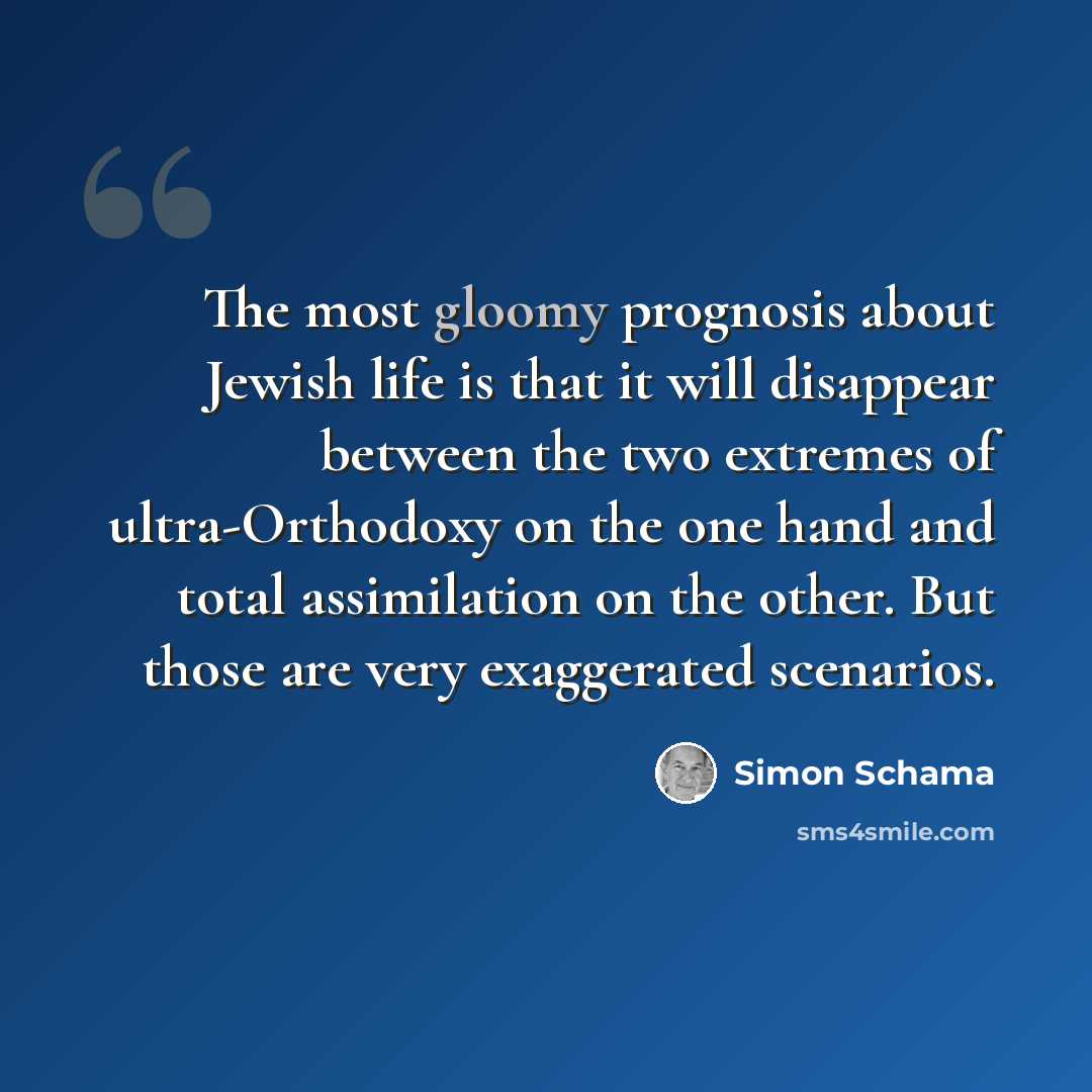 “The most gloomy prognosis about Jewish life is that it will disappear between the two extremes of ultra-Orthodoxy on the one hand and total assimilation on the other. But those are very exaggerated scenarios.” quote by Simon Schama