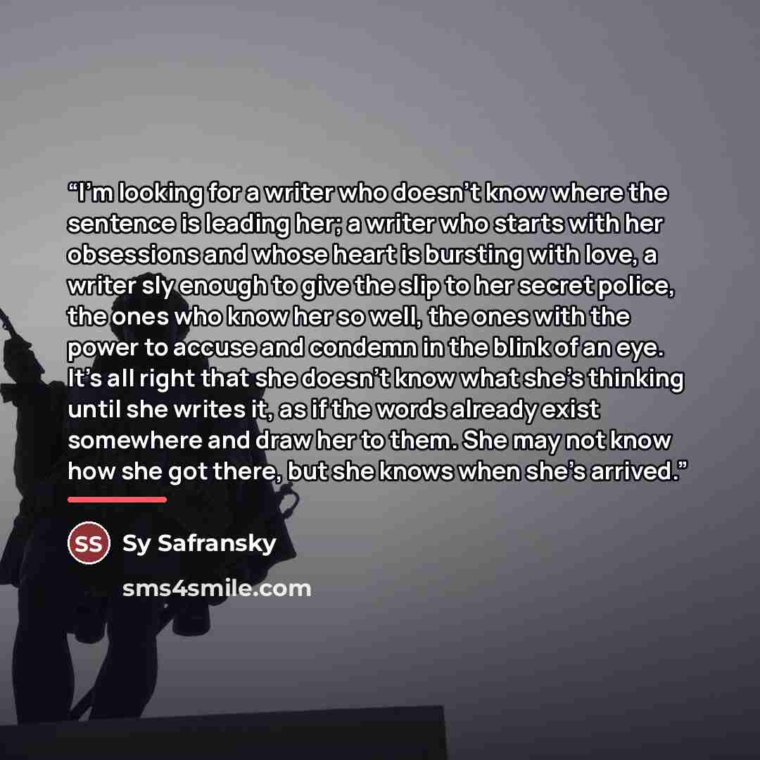 “I'm looking for a writer who doesn't know where the sentence is leading her; a writer who starts with her obsessions and whose heart is bursting with love, a writer sly enough to give the slip to her secret police, the ones who know her so well, the ones with the power to accuse and condemn in the…” quote by Sy Safransky