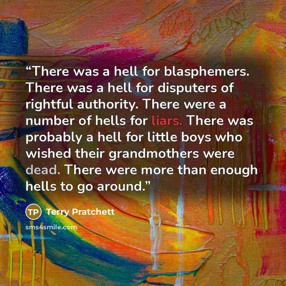 “There was a hell for blasphemers. There was a hell for disputers of rightful authority. There were a number of hells for liars. There was probably a hell for little boys who wished their grandmothers were dead. There were more than enough hells to go around.” quote by Terry Pratchett
