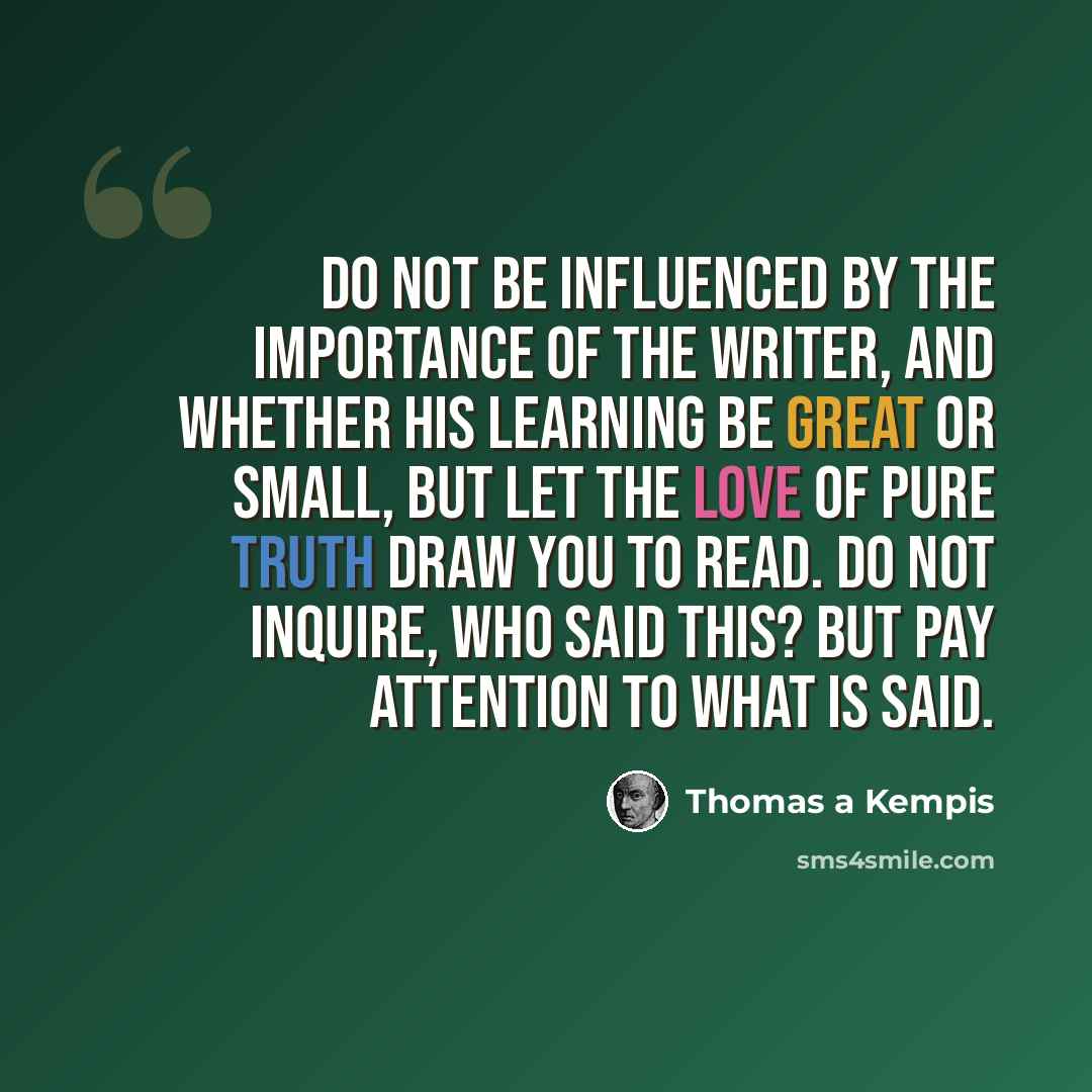 “Do not be influenced by the importance of the writer, and whether his learning be great or small, but let the love of pure truth draw you to read. Do not inquire, Who said this? but pay attention to what is said.” quote by Thomas a Kempis